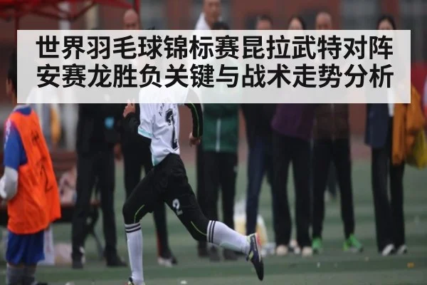 世界羽毛球锦标赛昆拉武特对阵安赛龙胜负关键与战术走势分析