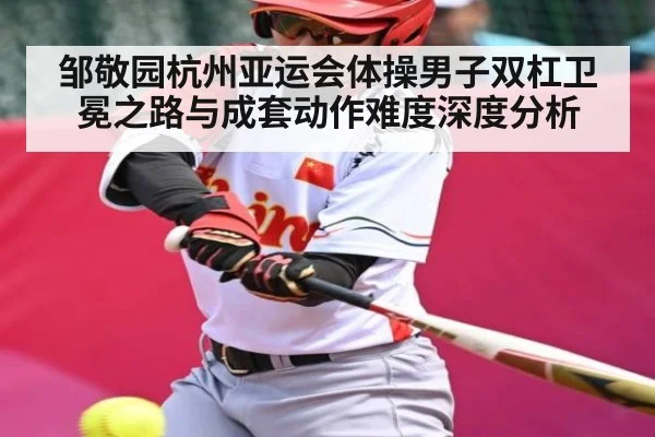 邹敬园杭州亚运会体操男子双杠卫冕之路与成套动作难度深度分析